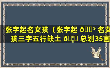 张字起名女孩（张字起 💮 名女孩三字五行缺土 🦆 总划35画的名字）